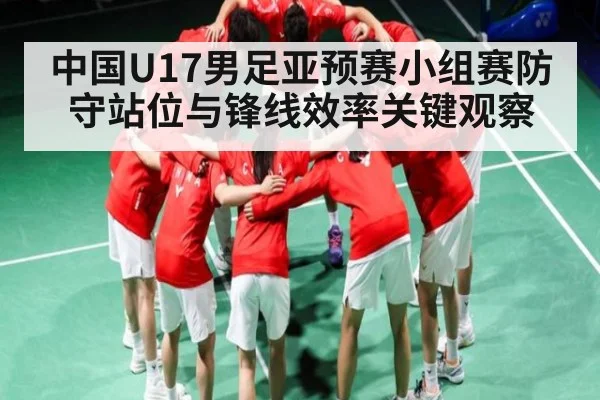 中国U17男足亚预赛小组赛防守站位与锋线效率关键观察